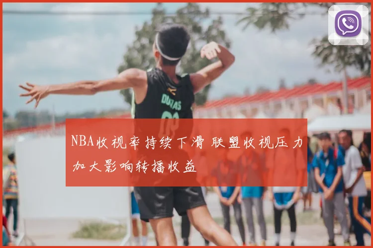 NBA收视率持续下滑 联盟收视压力加大影响转播收益