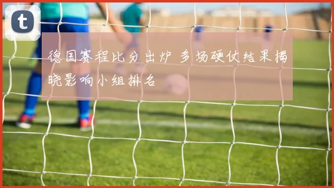 德国赛程比分出炉 多场硬仗结果揭晓影响小组排名