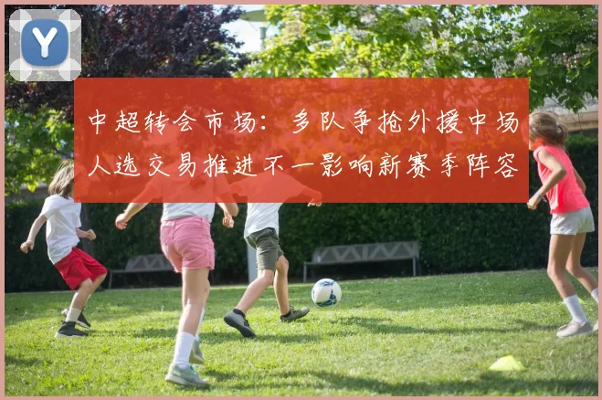 中超转会市场：多队争抢外援中场人选交易推进不一影响新赛季阵容规划