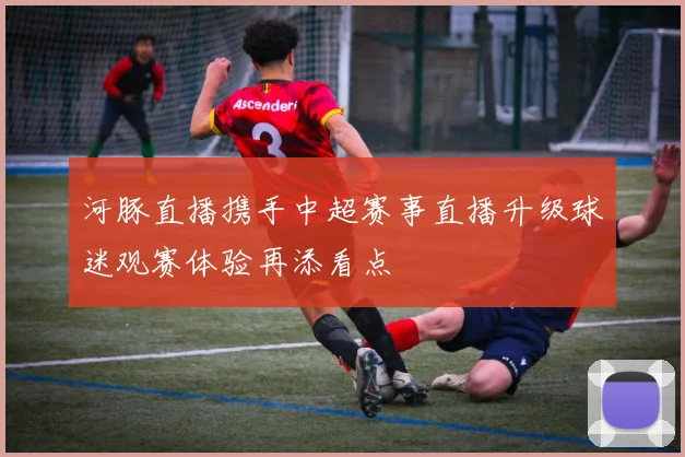 河豚直播携手中超赛事直播升级球迷观赛体验再添看点