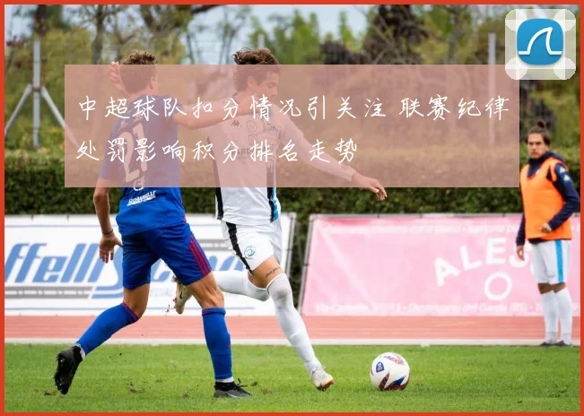 中超球队扣分情况引关注 联赛纪律处罚影响积分排名走势