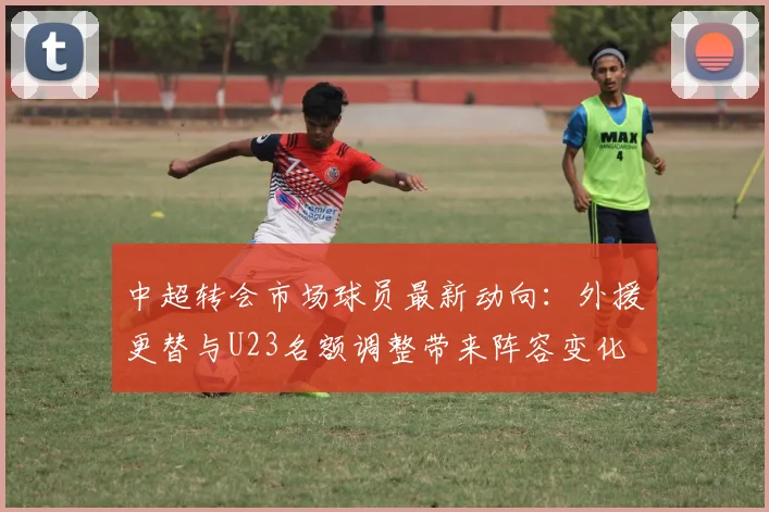 中超转会市场球员最新动向：外援更替与U23名额调整带来阵容变化