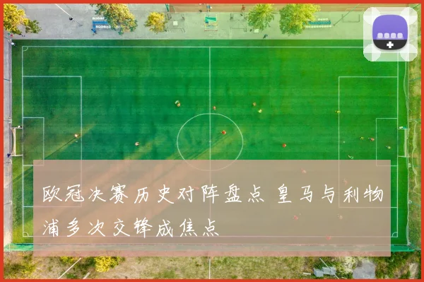 欧冠决赛历史对阵盘点 皇马与利物浦多次交锋成焦点