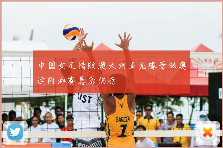 中国女足惜败澳大利亚无缘晋级奥运附加赛悬念仍存