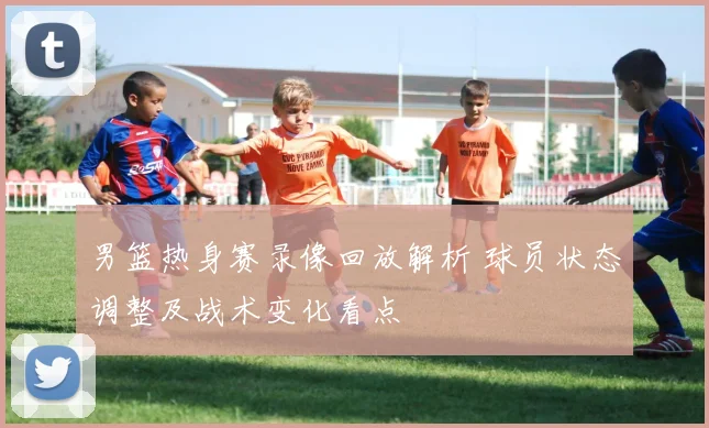 男篮热身赛录像回放解析 球员状态调整及战术变化看点