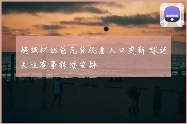 超级杯奶爸免费观看入口更新 球迷关注赛事转播安排