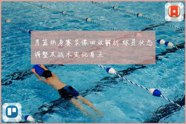 男篮热身赛录像回放解析 球员状态调整及战术变化看点