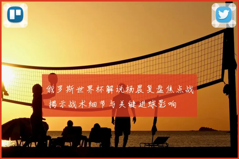 俄罗斯世界杯解说杨晨复盘焦点战 揭示战术细节与关键进球影响