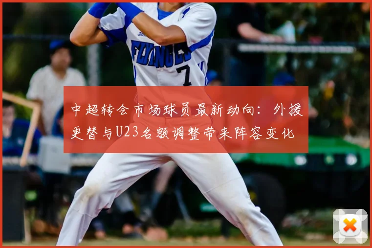 中超转会市场球员最新动向：外援更替与U23名额调整带来阵容变化