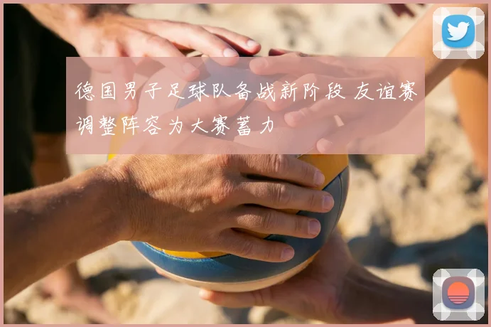 德国男子足球队备战新阶段 友谊赛调整阵容为大赛蓄力
