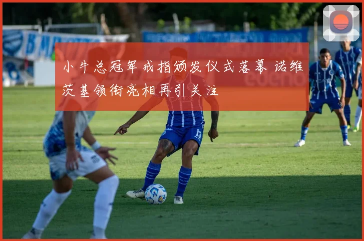 小牛总冠军戒指颁发仪式落幕 诺维茨基领衔亮相再引关注