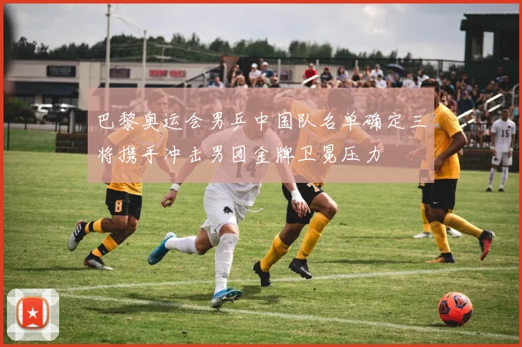 巴黎奥运会男乒中国队名单确定三将携手冲击男团金牌卫冕压力