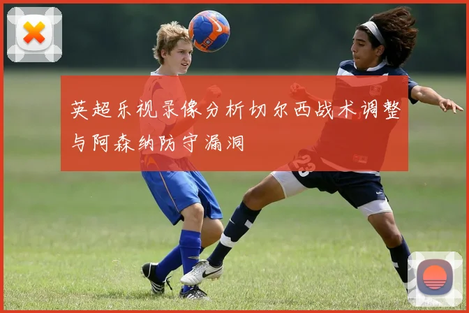 英超乐视录像分析切尔西战术调整与阿森纳防守漏洞