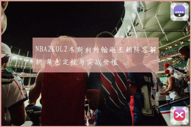 NBA2KOL2韦斯利约翰逊王朝阵容解析 角色定位与实战价值