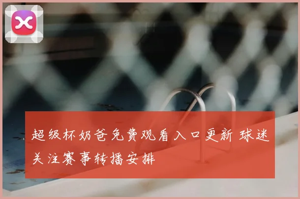 超级杯奶爸免费观看入口更新 球迷关注赛事转播安排