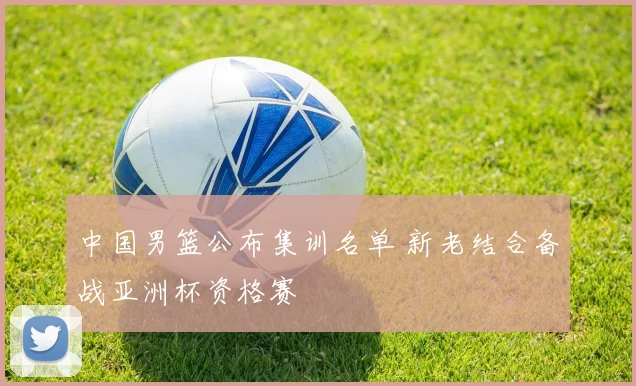 中国男篮公布集训名单 新老结合备战亚洲杯资格赛
