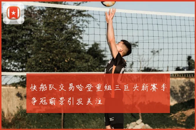 快船队交易哈登重组三巨头新赛季争冠前景引发关注