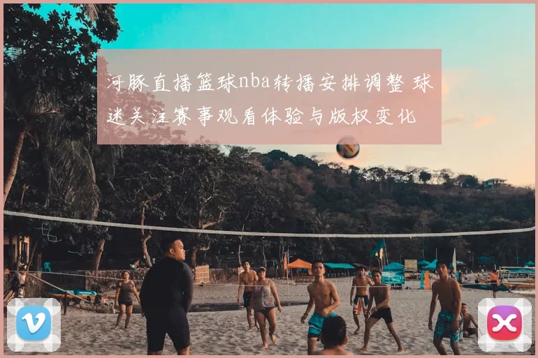 河豚直播篮球nba转播安排调整 球迷关注赛事观看体验与版权变化