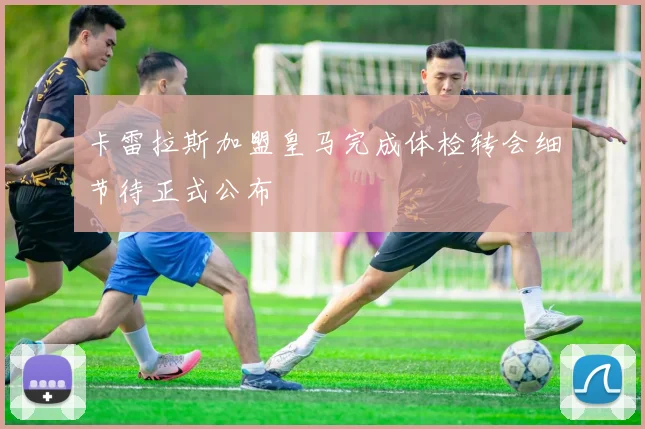 卡雷拉斯加盟皇马完成体检转会细节待正式公布