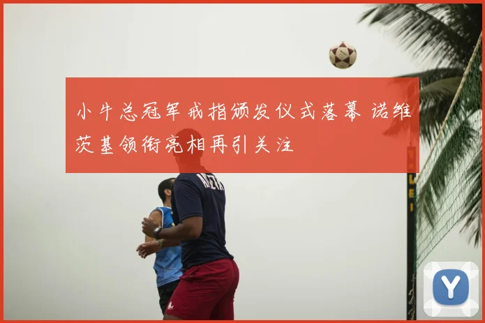 小牛总冠军戒指颁发仪式落幕 诺维茨基领衔亮相再引关注