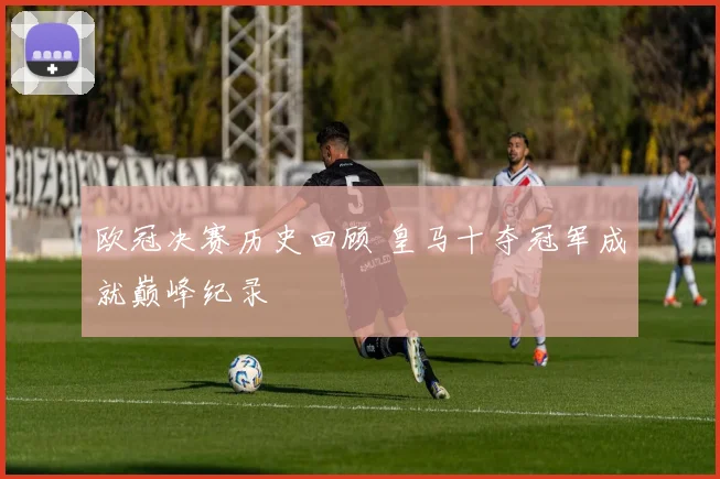 欧冠决赛历史回顾 皇马十夺冠军成就巅峰纪录