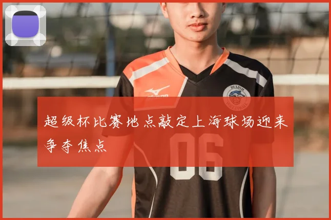 超级杯比赛地点敲定上海球场迎来争夺焦点