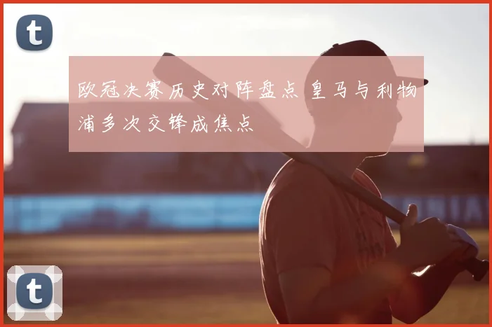 欧冠决赛历史对阵盘点 皇马与利物浦多次交锋成焦点