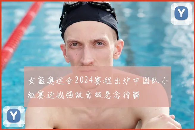 女篮奥运会2024赛程出炉中国队小组赛连战强敌晋级悬念待解