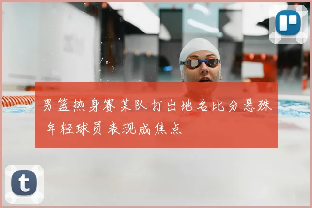 男篮热身赛某队打出地名比分悬殊 年轻球员表现成焦点