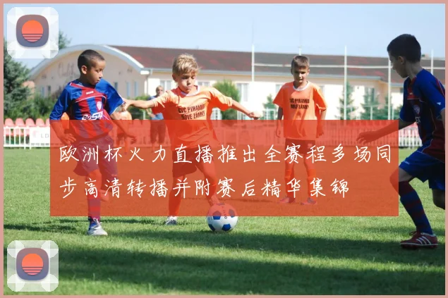 欧洲杯火力直播推出全赛程多场同步高清转播并附赛后精华集锦