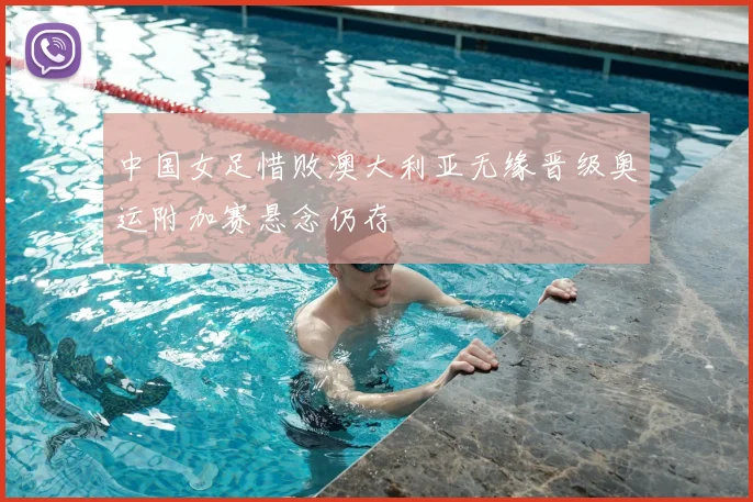 中国女足惜败澳大利亚无缘晋级奥运附加赛悬念仍存