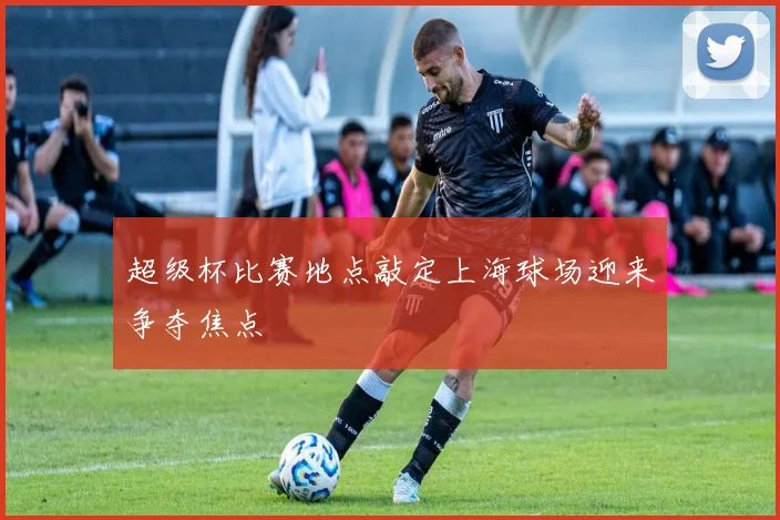 超级杯比赛地点敲定上海球场迎来争夺焦点