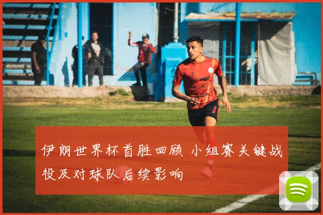 伊朗世界杯首胜回顾 小组赛关键战役及对球队后续影响