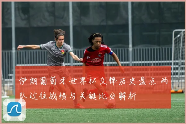 伊朗葡萄牙世界杯交锋历史盘点 两队过往战绩与关键比分解析