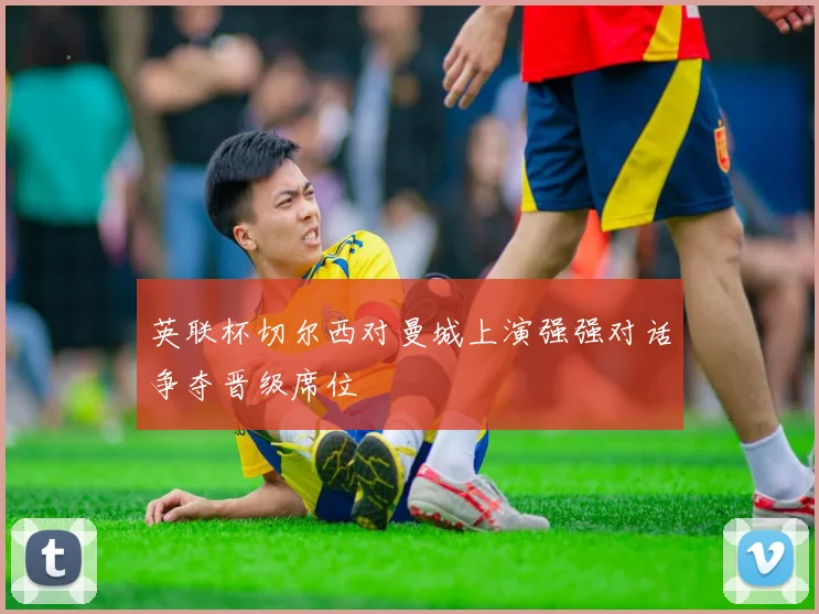 英联杯切尔西对曼城上演强强对话争夺晋级席位